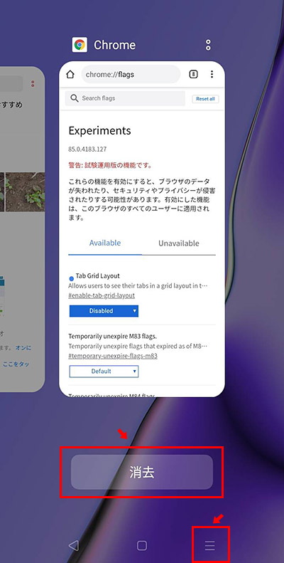 これだけだと、正常に変更が反映されないことがあるので、さらにChromeを終了してから起動しなおしましょう。Androidのタスクボタンをタップして、アプリ一覧が表示されたら「消去」ボタンをタップします。またはChromeだけ上にスライドさせれば、Chromeだけ終了できます。