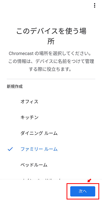 次に、「このデバイスを使う場所」を設定します。例えば、家にChromecastが複数あった場合に、分かりやすくする為ですね。該当する名前を選択して「次へ」をタップします。